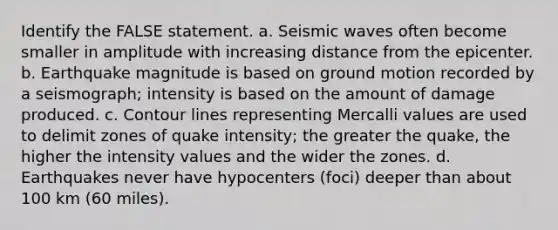 Identify the FALSE statement. a. <a href='https://www.questionai.com/knowledge/kRzCHPc0qf-seismic-waves' class='anchor-knowledge'>seismic waves</a> often become smaller in amplitude with increasing distance from the epicenter. b. Earthquake magnitude is based on ground motion recorded by a seismograph; intensity is based on the amount of damage produced. c. Contour lines representing Mercalli values are used to delimit zones of quake intensity; the greater the quake, the higher the intensity values and the wider the zones. d. Earthquakes never have hypocenters (foci) deeper than about 100 km (60 miles).