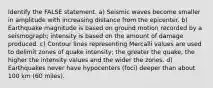 Identify the FALSE statement. a) Seismic waves become smaller in amplitude with increasing distance from the epicenter. b) Earthquake magnitude is based on ground motion recorded by a seismograph; intensity is based on the amount of damage produced. c) Contour lines representing Mercalli values are used to delimit zones of quake intensity; the greater the quake, the higher the intensity values and the wider the zones. d) Earthquakes never have hypocenters (foci) deeper than about 100 km (60 miles).