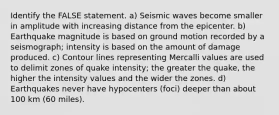 Identify the FALSE statement. a) <a href='https://www.questionai.com/knowledge/kRzCHPc0qf-seismic-waves' class='anchor-knowledge'>seismic waves</a> become smaller in amplitude with increasing distance from the epicenter. b) Earthquake magnitude is based on ground motion recorded by a seismograph; intensity is based on the amount of damage produced. c) Contour lines representing Mercalli values are used to delimit zones of quake intensity; the greater the quake, the higher the intensity values and the wider the zones. d) Earthquakes never have hypocenters (foci) deeper than about 100 km (60 miles).