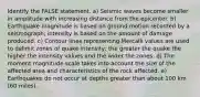 Identify the FALSE statement. a) Seismic waves become smaller in amplitude with increasing distance from the epicenter. b) Earthquake magnitude is based on ground motion recorded by a seismograph; intensity is based on the amount of damage produced. c) Contour lines representing Mercalli values are used to delimit zones of quake intensity; the greater the quake the higher the intensity values and the wider the zones. d) The moment magnitude scale takes into account the size of the affected area and characteristics of the rock affected. e) Earthquakes do not occur at depths greater than about 100 km (60 miles).