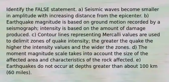 Identify the FALSE statement. a) Seismic waves become smaller in amplitude with increasing distance from the epicenter. b) Earthquake magnitude is based on ground motion recorded by a seismograph; intensity is based on the amount of damage produced. c) Contour lines representing Mercalli values are used to delimit zones of quake intensity; the greater the quake the higher the intensity values and the wider the zones. d) The moment magnitude scale takes into account the size of the affected area and characteristics of the rock affected. e) Earthquakes do not occur at depths greater than about 100 km (60 miles).