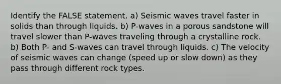 Identify the FALSE statement. a) Seismic waves travel faster in solids than through liquids. b) P-waves in a porous sandstone will travel slower than P-waves traveling through a crystalline rock. b) Both P- and S-waves can travel through liquids. c) The velocity of seismic waves can change (speed up or slow down) as they pass through different rock types.