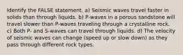 Identify the FALSE statement. a) Seismic waves travel faster in solids than through liquids. b) P-waves in a porous sandstone will travel slower than P-waves traveling through a crystalline rock. c) Both P- and S-waves can travel through liquids. d) The velocity of seismic waves can change (speed up or slow down) as they pass through different rock types.