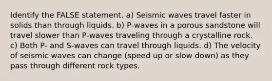 Identify the FALSE statement. a) <a href='https://www.questionai.com/knowledge/kRzCHPc0qf-seismic-waves' class='anchor-knowledge'>seismic waves</a> travel faster in solids than through liquids. b) P-waves in a porous sandstone will travel slower than P-waves traveling through a crystalline rock. c) Both P- and S-waves can travel through liquids. d) The velocity of seismic waves can change (speed up or slow down) as they pass through different rock types.