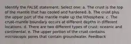 Identify the FALSE statement: Select one: a. The crust is the top of the mantle that has cooled and hardened. b. The crust plus the upper part of the mantle make up the lithosphere. c. The crust-mantle boundary occurs at different depths in different locations. d. There are two different types of crust: oceanic and continental. e. The upper portion of the crust contains microscopic pores that contain groundwater. Feedback