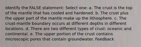 Identify the FALSE statement: Select one: a. <a href='https://www.questionai.com/knowledge/karSwUsNbl-the-crust' class='anchor-knowledge'>the crust</a> is the top of <a href='https://www.questionai.com/knowledge/kHR4HOnNY8-the-mantle' class='anchor-knowledge'>the mantle</a> that has cooled and hardened. b. The crust plus the upper part of the mantle make up the lithosphere. c. The crust-mantle boundary occurs at different depths in different locations. d. There are two different types of crust: oceanic and continental. e. The upper portion of the crust contains microscopic pores that contain groundwater. Feedback