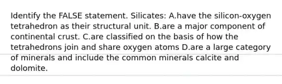 Identify the FALSE statement. Silicates: A.have the silicon-oxygen tetrahedron as their structural unit. B.are a major component of continental crust. C.are classified on the basis of how the tetrahedrons join and share oxygen atoms D.are a large category of minerals and include the common minerals calcite and dolomite.