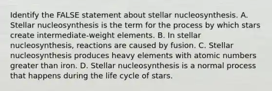 Identify the FALSE statement about stellar nucleosynthesis. A. Stellar nucleosynthesis is the term for the process by which stars create intermediate-weight elements. B. In stellar nucleosynthesis, reactions are caused by fusion. C. Stellar nucleosynthesis produces heavy elements with atomic numbers greater than iron. D. Stellar nucleosynthesis is a normal process that happens during the life cycle of stars.