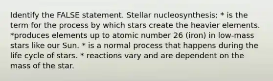 Identify the FALSE statement. Stellar nucleosynthesis: * is the term for the process by which stars create the heavier elements. *produces elements up to atomic number 26 (iron) in low-mass stars like our Sun. * is a normal process that happens during the life cycle of stars. * reactions vary and are dependent on the mass of the star.