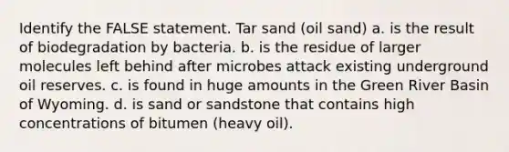 Identify the FALSE statement. Tar sand (oil sand) a. is the result of biodegradation by bacteria. b. is the residue of larger molecules left behind after microbes attack existing underground oil reserves. c. is found in huge amounts in the Green River Basin of Wyoming. d. is sand or sandstone that contains high concentrations of bitumen (heavy oil).