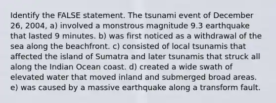 Identify the FALSE statement. The tsunami event of December 26, 2004, a) involved a monstrous magnitude 9.3 earthquake that lasted 9 minutes. b) was first noticed as a withdrawal of the sea along the beachfront. c) consisted of local tsunamis that affected the island of Sumatra and later tsunamis that struck all along the Indian Ocean coast. d) created a wide swath of elevated water that moved inland and submerged broad areas. e) was caused by a massive earthquake along a transform fault.