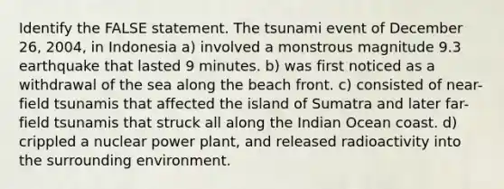 Identify the FALSE statement. The tsunami event of December 26, 2004, in Indonesia a) involved a monstrous magnitude 9.3 earthquake that lasted 9 minutes. b) was first noticed as a withdrawal of the sea along the beach front. c) consisted of near-field tsunamis that affected the island of Sumatra and later far-field tsunamis that struck all along the Indian Ocean coast. d) crippled a nuclear power plant, and released radioactivity into the surrounding environment.