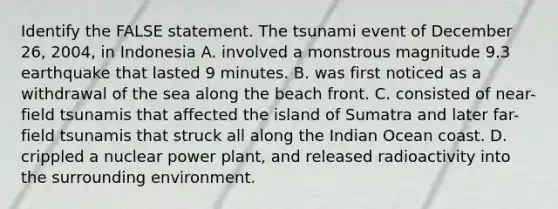 Identify the FALSE statement. The tsunami event of December 26, 2004, in Indonesia A. involved a monstrous magnitude 9.3 earthquake that lasted 9 minutes. B. was first noticed as a withdrawal of the sea along the beach front. C. consisted of near-field tsunamis that affected the island of Sumatra and later far-field tsunamis that struck all along the Indian Ocean coast. D. crippled a nuclear power plant, and released radioactivity into the surrounding environment.