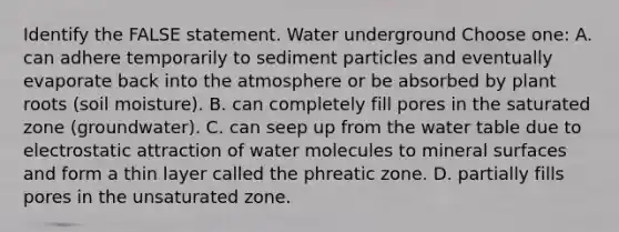 Identify the FALSE statement. Water underground Choose one: A. can adhere temporarily to sediment particles and eventually evaporate back into the atmosphere or be absorbed by plant roots (soil moisture). B. can completely fill pores in the saturated zone (groundwater). C. can seep up from <a href='https://www.questionai.com/knowledge/kra6qgcwqy-the-water-table' class='anchor-knowledge'>the water table</a> due to electrostatic attraction of water molecules to mineral surfaces and form a thin layer called the phreatic zone. D. partially fills pores in the unsaturated zone.