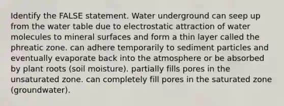 Identify the FALSE statement. Water underground can seep up from the water table due to electrostatic attraction of water molecules to mineral surfaces and form a thin layer called the phreatic zone. can adhere temporarily to sediment particles and eventually evaporate back into the atmosphere or be absorbed by plant roots (soil moisture). partially fills pores in the unsaturated zone. can completely fill pores in the saturated zone (groundwater).