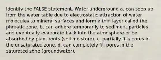 Identify the FALSE statement. Water underground a. can seep up from <a href='https://www.questionai.com/knowledge/kra6qgcwqy-the-water-table' class='anchor-knowledge'>the water table</a> due to electrostatic attraction of water molecules to mineral surfaces and form a thin layer called the phreatic zone. b. can adhere temporarily to sediment particles and eventually evaporate back into the atmosphere or be absorbed by plant roots (soil moisture). c. partially fills pores in the unsaturated zone. d. can completely fill pores in the saturated zone (groundwater).