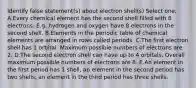 Identify false statement(s) about electron shell(s) Select one: A.Every chemical element has the second shell filled with 8 electrons. E.g. hydrogen and oxygen have 8 electrons in the second shell. B.Elements in the periodic table of chemical elements are arranged in rows called periods. C.The first electron shell has 1 orbital. Maximum possible numbers of electrons are 2. D.The second electron shell can have up to 4 orbitals. Overall maximum possible numbers of electrons are 8. E.An element in the first period has 1 shell, an element in the second period has two shells, an element in the third period has three shells.