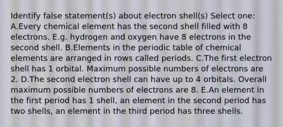 Identify false statement(s) about electron shell(s) Select one: A.Every chemical element has the second shell filled with 8 electrons. E.g. hydrogen and oxygen have 8 electrons in the second shell. B.Elements in <a href='https://www.questionai.com/knowledge/kIrBULvFQz-the-periodic-table' class='anchor-knowledge'>the periodic table</a> of chemical elements are arranged in rows called periods. C.The first electron shell has 1 orbital. Maximum possible numbers of electrons are 2. D.The second electron shell can have up to 4 orbitals. Overall maximum possible numbers of electrons are 8. E.An element in the first period has 1 shell, an element in the second period has two shells, an element in the third period has three shells.