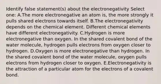 Identify false statement(s) about the electronegativity Select one: A.The more electronegative an atom is, the more strongly it pulls shared electrons towards itself. B.The electronegativity depends on the chemical element. Different chemical elements have different electronegativity. C.Hydrogen is more electronegative than oxygen. In the shared covalent bond of the water molecule, hydrogen pulls electrons from oxygen closer to hydrogen. D.Oxygen is more electronegative than hydrogen. In the shared covalent bond of the water molecule, oxygen pulls electrons from hydrogen closer to oxygen. E.Electronegativity is the attraction of a particular atom for the electrons of a covalent bond.