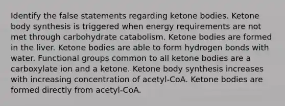 Identify the false statements regarding ketone bodies. Ketone body synthesis is triggered when energy requirements are not met through carbohydrate catabolism. Ketone bodies are formed in the liver. Ketone bodies are able to form hydrogen bonds with water. Functional groups common to all ketone bodies are a carboxylate ion and a ketone. Ketone body synthesis increases with increasing concentration of acetyl‑CoA. Ketone bodies are formed directly from acetyl‑CoA.