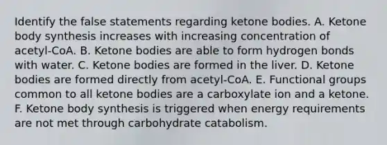 Identify the false statements regarding ketone bodies. A. Ketone body synthesis increases with increasing concentration of acetyl‑CoA. B. Ketone bodies are able to form hydrogen bonds with water. C. Ketone bodies are formed in the liver. D. Ketone bodies are formed directly from acetyl‑CoA. E. Functional groups common to all ketone bodies are a carboxylate ion and a ketone. F. Ketone body synthesis is triggered when energy requirements are not met through carbohydrate catabolism.