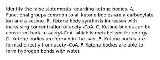 Identify the false statements regarding ketone bodies. A. Functional groups common to all ketone bodies are a carboxylate ion and a ketone. B. Ketone body synthesis increases with increasing concentration of acetyl‑CoA. C. Ketone bodies can be converted back to acetyl-CoA, which is metabolized for energy. D. Ketone bodies are formed in the liver. E. Ketone bodies are formed directly from acetyl‑CoA. F. Ketone bodies are able to form hydrogen bonds with water.