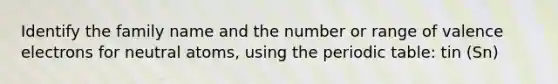 Identify the family name and the number or range of valence electrons for neutral atoms, using the periodic table: tin (Sn)