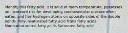 Identify this fatty acid. It is solid at room temperature, possesses an increased risk for developing cardiovascular disease when eaten, and has hydrogen atoms on opposite sides of the double bonds. Polyunsaturated fatty acid Trans fatty acids Monounsaturated fatty acids Saturated fatty acid