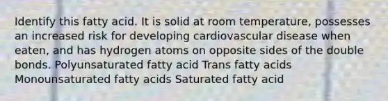 Identify this fatty acid. It is solid at room temperature, possesses an increased risk for developing cardiovascular disease when eaten, and has hydrogen atoms on opposite sides of the double bonds. Polyunsaturated fatty acid Trans fatty acids Monounsaturated fatty acids Saturated fatty acid