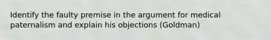 Identify the faulty premise in the argument for medical paternalism and explain his objections (Goldman)