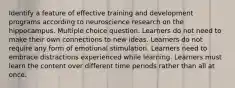 Identify a feature of effective training and development programs according to neuroscience research on the hippocampus. Multiple choice question. Learners do not need to make their own connections to new ideas. Learners do not require any form of emotional stimulation. Learners need to embrace distractions experienced while learning. Learners must learn the content over different time periods rather than all at once.