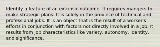 Identify a feature of an extrinsic outcome. It requires mangers to make strategic plans. It is solely in the province of technical and professional jobs. It is an object that is the result of a worker's efforts in conjunction with factors not directly involved in a job. It results from job characteristics like variety, autonomy, identity, and significance.