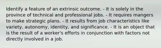 Identify a feature of an extrinsic outcome. - It is solely in the province of technical and professional jobs. - It requires mangers to make strategic plans. - It results from job characteristics like variety, autonomy, identity, and significance. - It is an object that is the result of a worker's efforts in conjunction with factors not directly involved in a job.