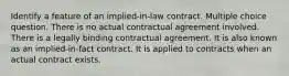 Identify a feature of an implied-in-law contract. Multiple choice question. There is no actual contractual agreement involved. There is a legally binding contractual agreement. It is also known as an implied-in-fact contract. It is applied to contracts when an actual contract exists.