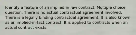 Identify a feature of an implied-in-law contract. Multiple choice question. There is no actual contractual agreement involved. There is a legally binding contractual agreement. It is also known as an implied-in-fact contract. It is applied to contracts when an actual contract exists.