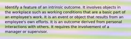 Identify a feature of an intrinsic outcome. It involves objects in the workplace such as working conditions that are a basic part of an employee's work. It is an event or object that results from an employee's own efforts. It is an outcome derived from personal interactions with others. It requires the involvement of a manager or supervisor.