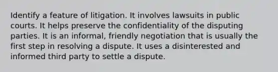 Identify a feature of litigation. It involves lawsuits in public courts. It helps preserve the confidentiality of the disputing parties. It is an informal, friendly negotiation that is usually the first step in resolving a dispute. It uses a disinterested and informed third party to settle a dispute.