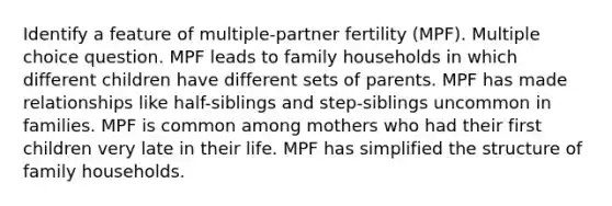 Identify a feature of multiple-partner fertility (MPF). Multiple choice question. MPF leads to family households in which different children have different sets of parents. MPF has made relationships like half-siblings and step-siblings uncommon in families. MPF is common among mothers who had their first children very late in their life. MPF has simplified the structure of family households.