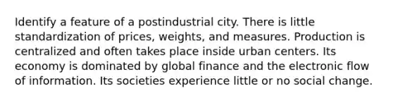 Identify a feature of a postindustrial city. There is little standardization of prices, weights, and measures. Production is centralized and often takes place inside urban centers. Its economy is dominated by global finance and the electronic flow of information. Its societies experience little or no social change.