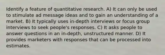 Identify a feature of quantitative research. A) It can only be used to stimulate ad message ideas and to gain an understanding of a market. B) It typically uses in-depth interviews or focus group interviews to seek people's responses. C) It asks people to answer questions in an in-depth, unstructured manner. D) It provides marketers with responses that can be processed into estimates.