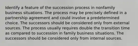 Identify a feature of the succession process in nonfamily business situations. The process may be precisely defined in a partnership agreement and could involve a predetermined choice. The successors should be considered only from external sources. The process usually requires double the transition time as compared to succession in family business situations. The successors should be considered only from internal sources.