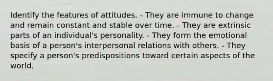 Identify the features of attitudes. - They are immune to change and remain constant and stable over time. - They are extrinsic parts of an individual's personality. - They form the emotional basis of a person's interpersonal relations with others. - They specify a person's predispositions toward certain aspects of the world.