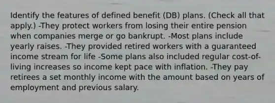 Identify the features of defined benefit (DB) plans. (Check all that apply.) -They protect workers from losing their entire pension when companies merge or go bankrupt. -Most plans include yearly raises. -They provided retired workers with a guaranteed income stream for life -Some plans also included regular cost-of-living increases so income kept pace with inflation. -They pay retirees a set monthly income with the amount based on years of employment and previous salary.