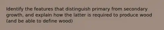 Identify the features that distinguish primary from secondary growth, and explain how the latter is required to produce wood (and be able to define wood)