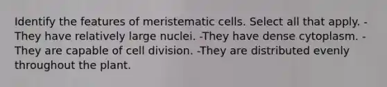 Identify the features of meristematic cells. Select all that apply. -They have relatively large nuclei. -They have dense cytoplasm. -They are capable of cell division. -They are distributed evenly throughout the plant.