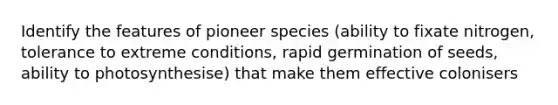 Identify the features of pioneer species (ability to fixate nitrogen, tolerance to extreme conditions, rapid germination of seeds, ability to photosynthesise) that make them effective colonisers