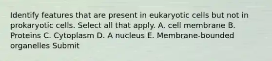 Identify features that are present in eukaryotic cells but not in prokaryotic cells. Select all that apply. A. cell membrane B. Proteins C. Cytoplasm D. A nucleus E. Membrane-bounded organelles Submit