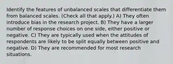 Identify the features of unbalanced scales that differentiate them from balanced scales. (Check all that apply.) A) They often introduce bias in the research project. B) They have a larger number of response choices on one side, either positive or negative. C) They are typically used when the attitudes of respondents are likely to be split equally between positive and negative. D) They are recommended for most research situations.