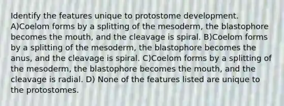 Identify the features unique to protostome development. A)Coelom forms by a splitting of the mesoderm, the blastophore becomes <a href='https://www.questionai.com/knowledge/krBoWYDU6j-the-mouth' class='anchor-knowledge'>the mouth</a>, and the cleavage is spiral. B)Coelom forms by a splitting of the mesoderm, the blastophore becomes the anus, and the cleavage is spiral. C)Coelom forms by a splitting of the mesoderm, the blastophore becomes the mouth, and the cleavage is radial. D) None of the features listed are unique to the protostomes.