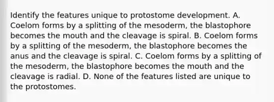 Identify the features unique to protostome development. A. Coelom forms by a splitting of the mesoderm, the blastophore becomes the mouth and the cleavage is spiral. B. Coelom forms by a splitting of the mesoderm, the blastophore becomes the anus and the cleavage is spiral. C. Coelom forms by a splitting of the mesoderm, the blastophore becomes the mouth and the cleavage is radial. D. None of the features listed are unique to the protostomes.